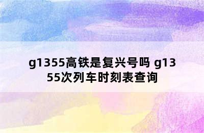 g1355高铁是复兴号吗 g1355次列车时刻表查询